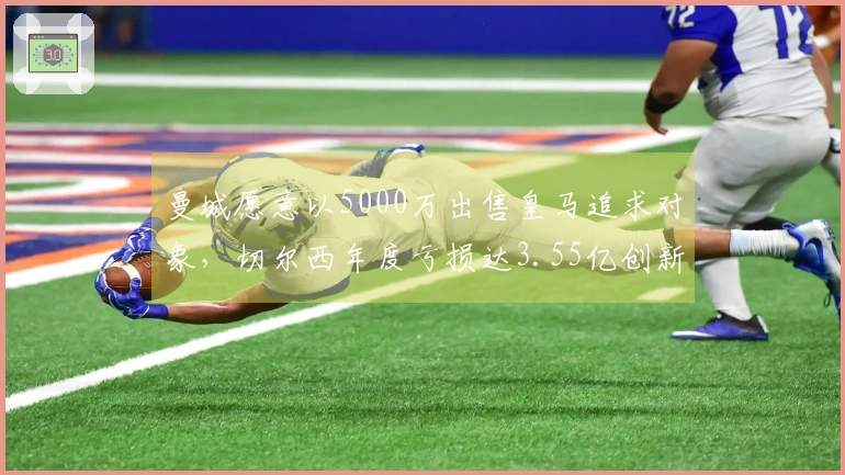 曼城愿意以5000万出售皇马追求对象，切尔西年度亏损达3.55亿创新高！