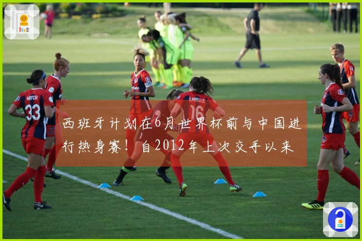 西班牙计划在6月世界杯前与中国进行热身赛！自2012年上次交手以来首次相遇