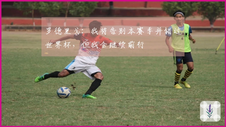 罗德里戈：我将告别本赛季并错过世界杯，但我会继续前行