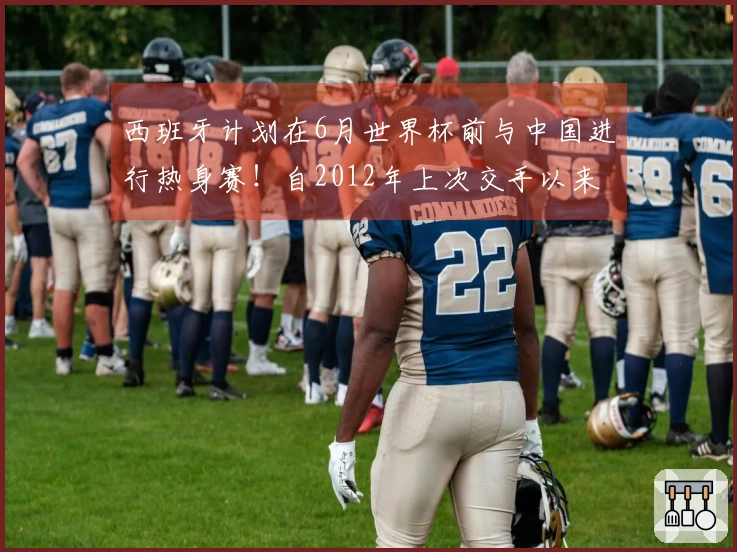 西班牙计划在6月世界杯前与中国进行热身赛！自2012年上次交手以来首次相遇