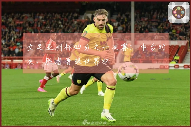 女足亚洲杯四分之一决赛：中台对决，胜者晋级世界杯