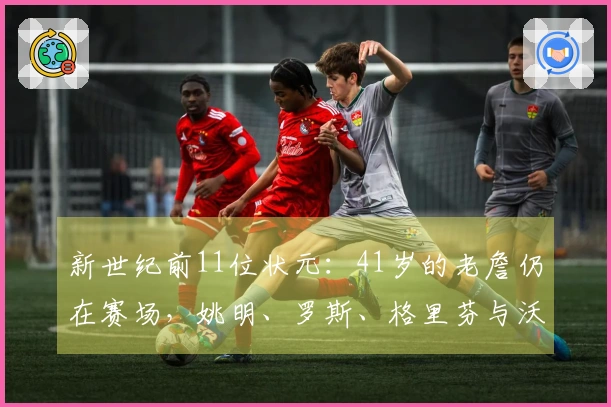 新世纪前11位状元：41岁的老詹仍在赛场，姚明、罗斯、格里芬与沃尔已退役