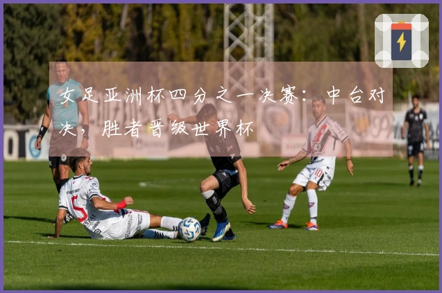 女足亚洲杯四分之一决赛：中台对决，胜者晋级世界杯