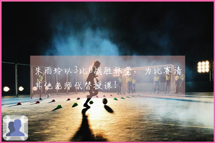 朱雨玲以3比0战胜韩莹，为比赛请其他老师代替授课！