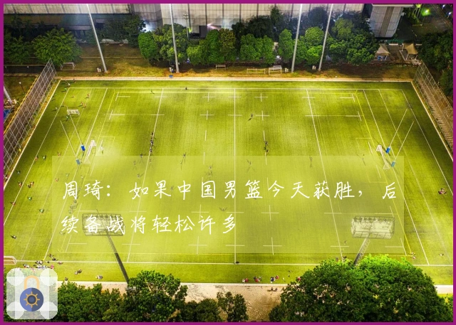 周琦：如果中国男篮今天获胜，后续备战将轻松许多