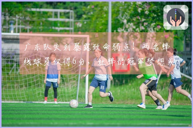 广东队失利暴露致命弱点！两名锋线球员仅得6分，杜锋的冠军梦想或成泡影
