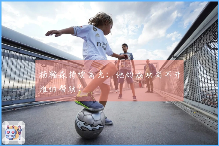 杨瀚森持续高光：他的成功离不开谁的帮助？