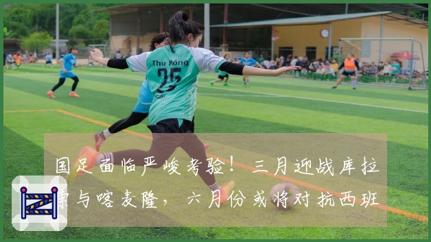 国足面临严峻考验！三月迎战库拉索与喀麦隆，六月份或将对抗西班牙