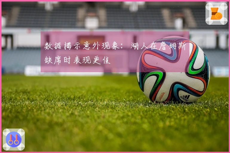 数据揭示意外现象：湖人在詹姆斯缺席时表现更佳