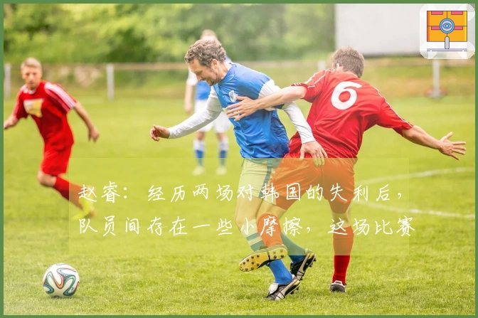 赵睿：经历两场对韩国的失利后，队员间存在一些小摩擦，这场比赛仅凭意志力逆转成功