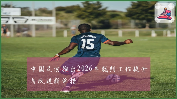 中国足协推出2026年裁判工作提升与改进新举措