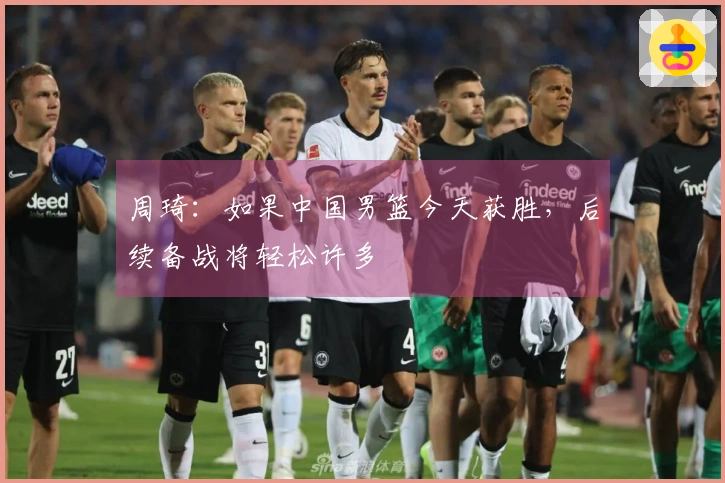 周琦：如果中国男篮今天获胜，后续备战将轻松许多