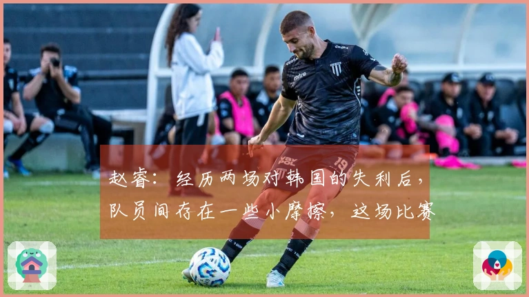 赵睿：经历两场对韩国的失利后，队员间存在一些小摩擦，这场比赛仅凭意志力逆转成功
