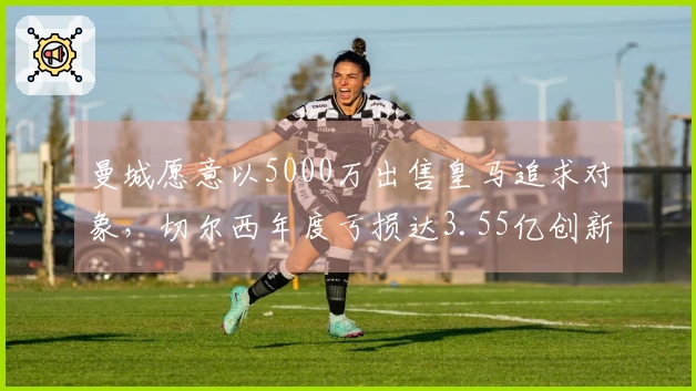 曼城愿意以5000万出售皇马追求对象，切尔西年度亏损达3.55亿创新高！