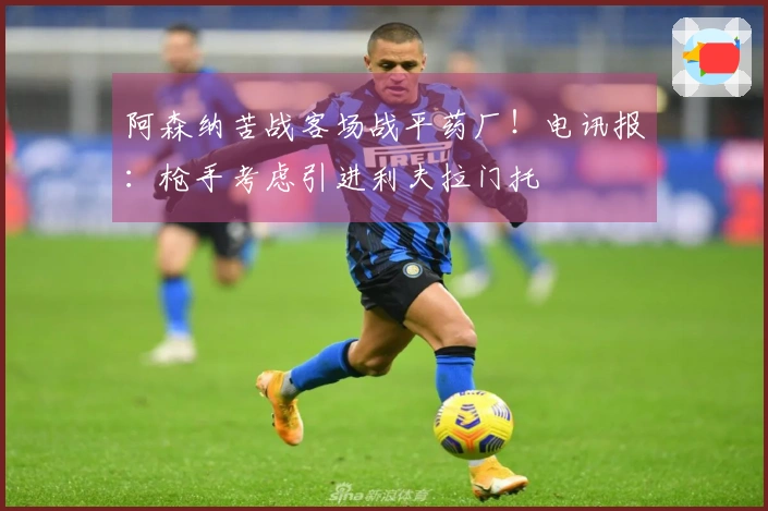 阿森纳苦战客场战平药厂！电讯报：枪手考虑引进利夫拉门托